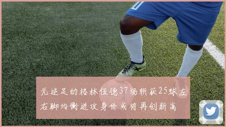 无逆足的格林伍德37场斩获25球左右脚均衡进攻身价或将再创新高
