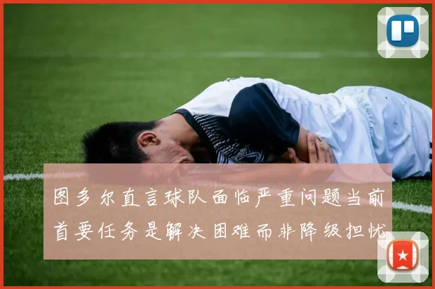 图多尔直言球队面临严重问题当前首要任务是解决困难而非降级担忧