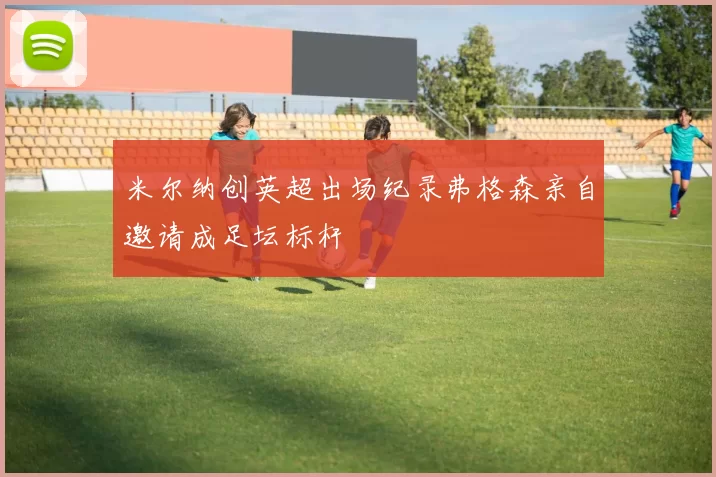 米尔纳创英超出场纪录弗格森亲自邀请成足坛标杆