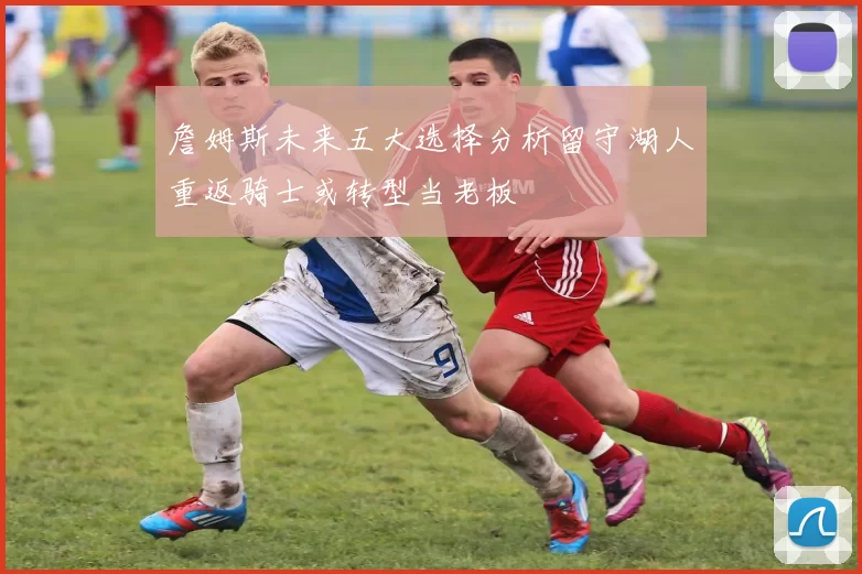 詹姆斯未来五大选择分析留守湖人重返骑士或转型当老板