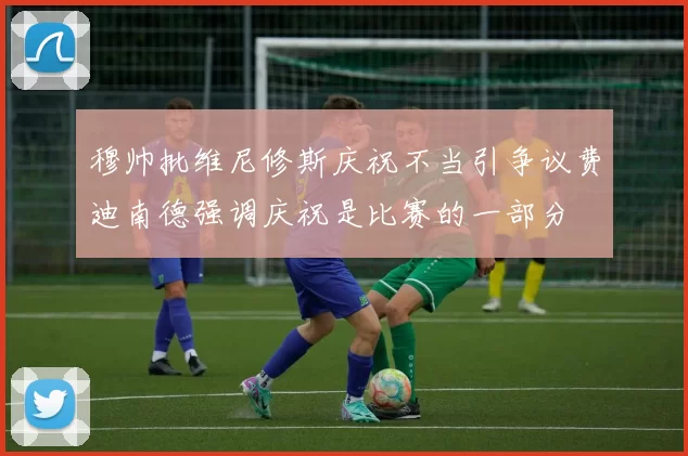 穆帅批维尼修斯庆祝不当引争议费迪南德强调庆祝是比赛的一部分