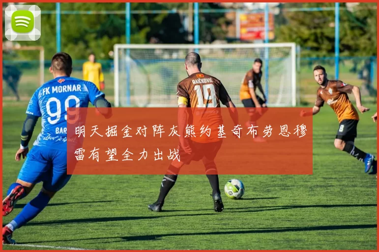 明天掘金对阵灰熊约基奇布劳恩穆雷有望全力出战