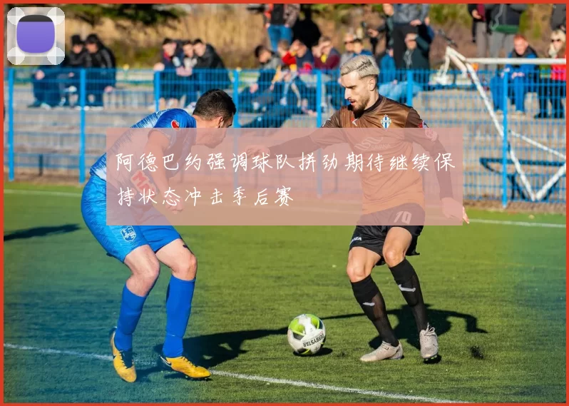 阿德巴约强调球队拼劲期待继续保持状态冲击季后赛