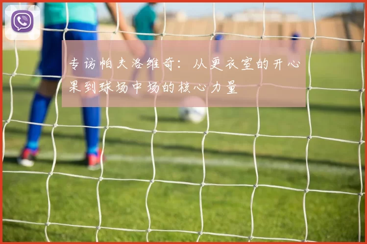 专访帕夫洛维奇：从更衣室的开心果到球场中场的核心力量