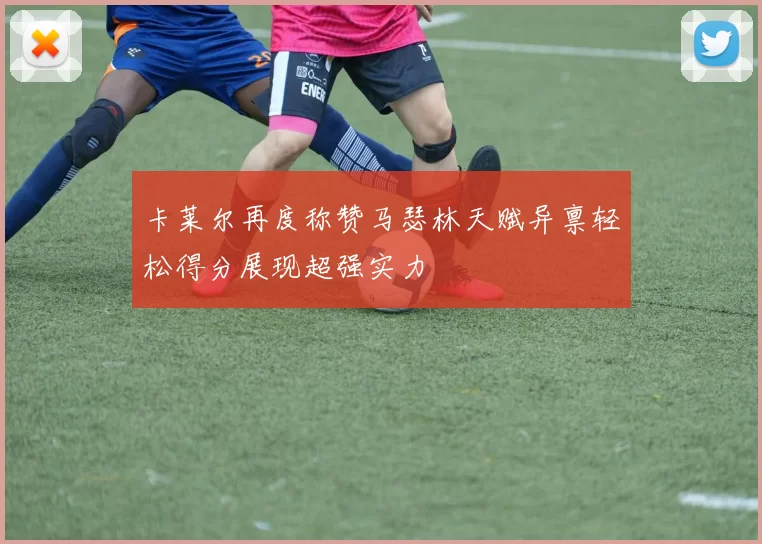 卡莱尔再度称赞马瑟林天赋异禀轻松得分展现超强实力