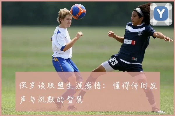 保罗谈联盟生涯感悟：懂得何时发声与沉默的智慧