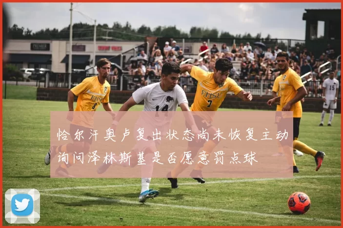 恰尔汗奥卢复出状态尚未恢复主动询问泽林斯基是否愿意罚点球