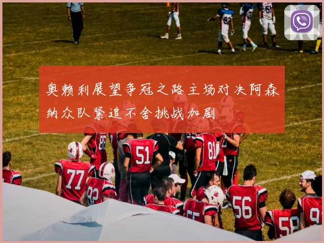 奥赖利展望争冠之路主场对决阿森纳众队紧追不舍挑战加剧