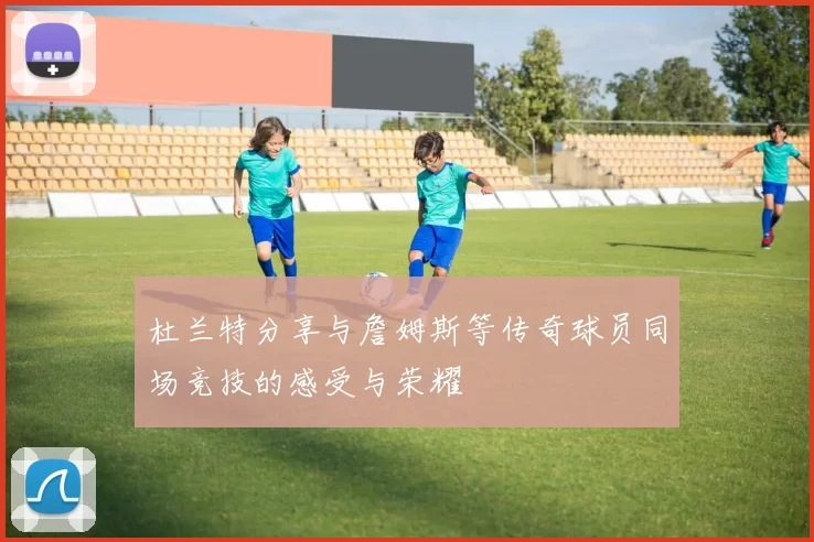 杜兰特分享与詹姆斯等传奇球员同场竞技的感受与荣耀