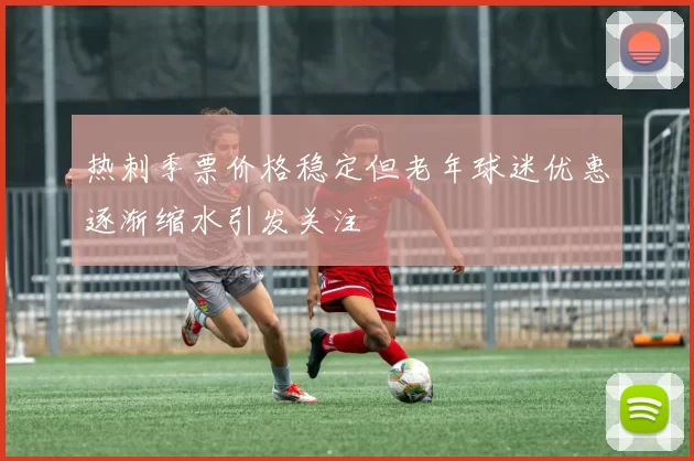 热刺季票价格稳定但老年球迷优惠逐渐缩水引发关注