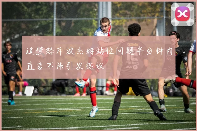 追梦怒斥波杰姆站位问题半分钟内直言不讳引发热议