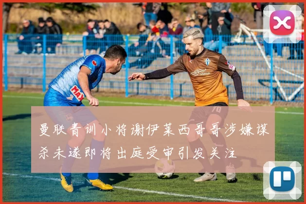 曼联青训小将谢伊莱西哥哥涉嫌谋杀未遂即将出庭受审引发关注