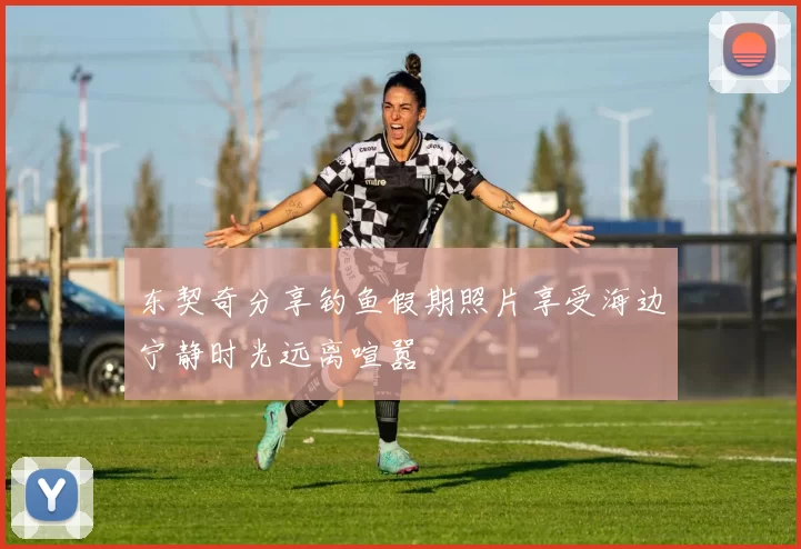 东契奇分享钓鱼假期照片享受海边宁静时光远离喧嚣