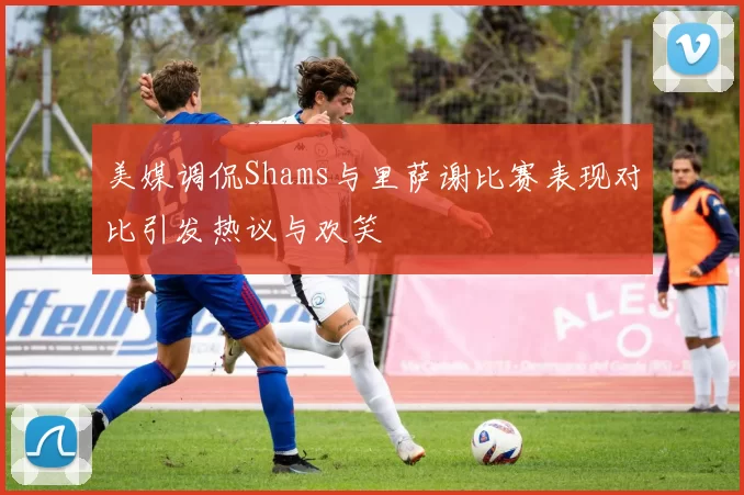 美媒调侃Shams与里萨谢比赛表现对比引发热议与欢笑