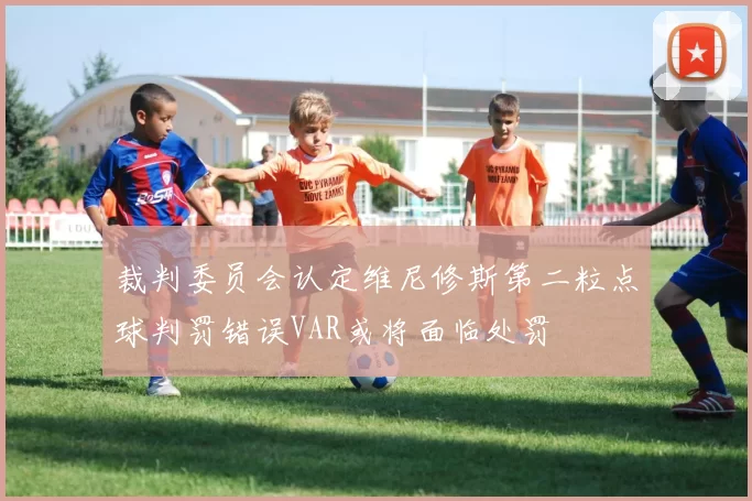 裁判委员会认定维尼修斯第二粒点球判罚错误VAR或将面临处罚