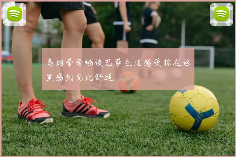 乌姆蒂蒂畅谈巴萨生活感受称在这里感到无比舒适