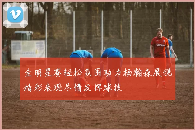 全明星赛轻松氛围助力杨瀚森展现精彩表现尽情发挥球技