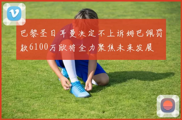 巴黎圣日耳曼决定不上诉姆巴佩罚款6100万欧将全力聚焦未来发展