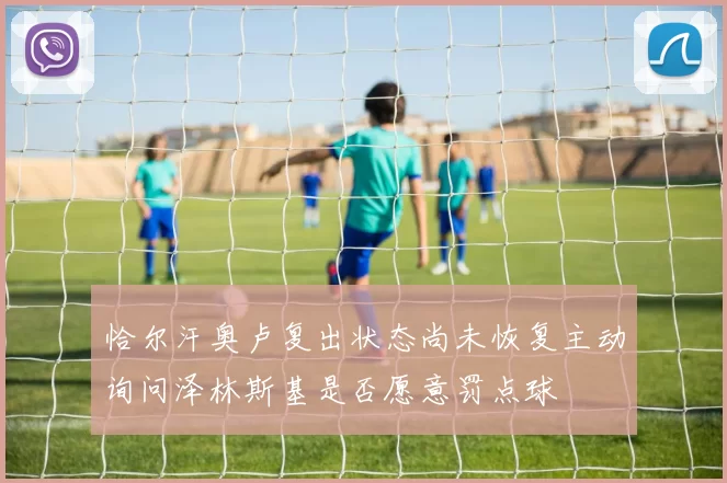 恰尔汗奥卢复出状态尚未恢复主动询问泽林斯基是否愿意罚点球